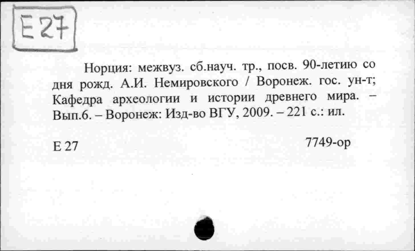 ﻿^^■■■■■мамммымдмм*
Норция: межвуз. сб.науч. тр., поев. 90-летию со дня рожд. А.И. Немировского / Воронеж, гос. ун-т; Кафедра археологии и истории древнего мира. -Вып.6. - Воронеж: Изд-во ВГУ, 2009. - 221 с.: ил.
Е27
7749-ор